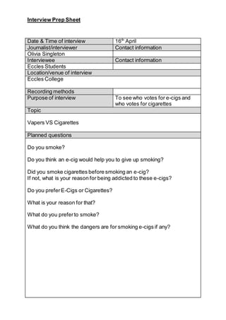 Interview Prep Sheet
Date & Time of interview 16th
April
Journalist/interviewer Contact information
Olivia Singleton
Interviewee Contact information
Eccles Students
Location/venue of interview
Eccles College
Recording methods
Purpose of interview To see who votes for e-cigs and
who votes for cigarettes
Topic
Vapers VS Cigarettes
Planned questions
Do you smoke?
Do you think an e-cig would help you to give up smoking?
Did you smoke cigarettes before smoking an e-cig?
If not, what is your reason for being addicted to these e-cigs?
Do you preferE-Cigs or Cigarettes?
What is your reason for that?
What do you preferto smoke?
What do you think the dangers are for smoking e-cigs if any?
 