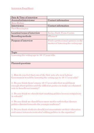 Interview Prep Sheet
Date & Time of interview
Journalist/interviewer Contact information
Rose Bishay
Interviewee Contact information
Paul Rossington
Location/venueof interview Eccles Sixth Form Centre
Recordingmethods iPhone 6
Purpose of interview Find a professional opinion on the
matter of loweringthe voting age.
Topic
Loweringthe voting age to 16-17 year olds.
Planned questions
1. How do you feel that one of the first acts of a new Labour
Governmentwould be loweringthe voting age to 16-17 year olds?
2. Do you think there’s many 16-17 year olds that would know
enough aboutpolitics and the different parties to make an educated
vote to benefitour country?
3. Do you think we should start marking politics lessons compulsory
in schools?
4. Do you think we should have more media outlets that discuss
politics directed towards the youngeraudience?
5. Do you think students should just concentrate on their education
and career interests instead of addingpolitics to the equation?
 