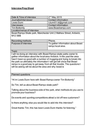 Interview Prep Sheet
Date & Time of interview 2nd
May 2015
Journalist/interviewer Contact information
Lewis Dunn l.dunn51.ld@gmail.com
Interviewee Contact information
Tim Bottomly www.Beastrampz.com
Location/venue of interview
Beast Rampz Skate park, Manchester Unit 2 Mathew Street, Ardwick,
M12 5BB
Recording methods Phone.
Purpose of interview To gather information about Beast
rampz local area.
Topic
I will be doing an interview with Beast Rampz skate parks owner to
gather information about the local area Ardwick. In the past the area
hasn’t been so good with a number of mugging and trying to break into
the park so ultimately the information I will get will show that Beast
rampz is a good way to get away from all that trouble. The questions I
will be asking will be about the area and why beast is
Planned questions
“Hi im Lewis Dunn here with Beast Rampz owner Tim Bottomly”
So Tim, tell us about Beast Rampz skate park?
Talking about the business side of the park, what methods do you use to
promote your business?
Do events and sporting competitions attract a lot off new customers?
Is there anything else you would like to add into this interview?
Great thanks Tim; this has been Lewis Dunn thanks for listening.”
 