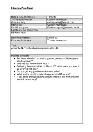 Interview Prep Sheet
Date & Time of interview 13/05/16
Journalist/interviewer Contact information
Carla Appleby carlaappleby@hotmail.com
Interviewee Contact information
Paul Rossington Paul.rossington@salfordcc.ac.uk
Location/venue of interview
E6 Radio room
Recording methods iPhone 5C
Purpose of interview To raise awareness
Topic
About the NUT strikes happening across the UK.
Planned questions
 For those who don’t know who you are, please could you give a
short summary?
 Why are you involved with NUT?
 Following the recent strike on March 15th
, what made you want to
be involved with this?
 Did you get any good results from the strike?
 What are the most important things about NUT for you?
 If you could change anything about schools at the moment what
would it be and why?
 