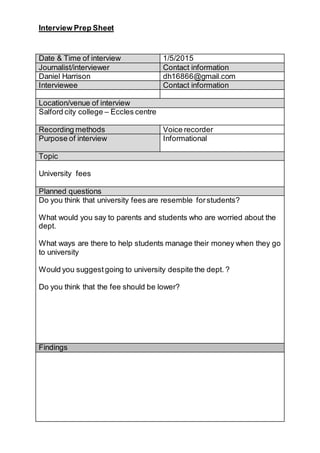 Interview Prep Sheet
Date & Time of interview 1/5/2015
Journalist/interviewer Contact information
Daniel Harrison dh16866@gmail.com
Interviewee Contact information
Location/venue of interview
Salford city college – Eccles centre
Recording methods Voice recorder
Purpose of interview Informational
Topic
University fees
Planned questions
Do you think that university fees are resemble forstudents?
What would you say to parents and students who are worried about the
dept.
What ways are there to help students manage their money when they go
to university
Would you suggest going to university despite the dept. ?
Do you think that the fee should be lower?
Findings
 
