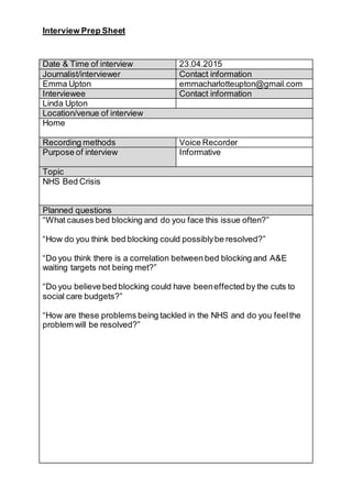 Interview Prep Sheet
Date & Time of interview 23.04.2015
Journalist/interviewer Contact information
Emma Upton emmacharlotteupton@gmail.com
Interviewee Contact information
Linda Upton
Location/venue of interview
Home
Recording methods Voice Recorder
Purpose of interview Informative
Topic
NHS Bed Crisis
Planned questions
“What causes bed blocking and do you face this issue often?”
“How do you think bed blocking could possiblybe resolved?”
“Do you think there is a correlation between bed blocking and A&E
waiting targets not being met?”
“Do you believe bed blocking could have beeneffected by the cuts to
social care budgets?”
“How are these problems being tackled in the NHS and do you feelthe
problem will be resolved?”
 