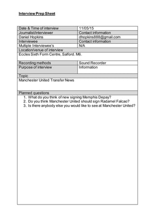 Interview Prep Sheet
Date & Time of interview 11/05/15
Journalist/interviewer Contact information
Daniel Hopkins dhopkins888@gmail.com
Interviewee Contact information
Multiple Interviewee’s N/A
Location/venue of interview
Eccles Sixth Form Centre, Salford. M6.
Recording methods Sound Recorder
Purpose of interview Information
Topic
Manchester United Transfer News
Planned questions
1. What do you think of new signing Memphis Depay?
2. Do you think Manchester United should sign Radamel Falcao?
3. Is there anybody else you would like to see at Manchester United?
 