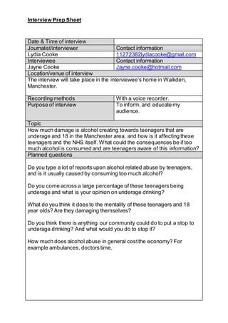 Interview Prep Sheet
Date & Time of interview
Journalist/interviewer Contact information
Lydia Cooke 11272382lydiacooke@gmail.com
Interviewee Contact information
Jayne Cooke Jayne.cooke@hotmail.com
Location/venue of interview
The interview will take place in the interviewee’s home in Walkden,
Manchester.
Recording methods With a voice recorder.
Purpose of interview To inform, and educate my
audience.
Topic
How much damage is alcohol creating towards teenagers that are
underage and 18 in the Manchester area, and how is it affecting these
teenagers and the NHS itself. What could the consequences be if too
much alcohol is consumed and are teenagers aware of this information?
Planned questions
Do you type a lot of reports upon alcohol related abuse by teenagers,
and is it usually caused by consuming too much alcohol?
Do you come across a large percentage of these teenagers being
underage and what is your opinion on underage drinking?
What do you think it does to the mentality of these teenagers and 18
year olds? Are they damaging themselves?
Do you think there is anything our community could do to put a stop to
underage drinking? And what would you do to stop it?
How much does alcohol abuse in general costthe economy? For
example ambulances, doctors time.
 