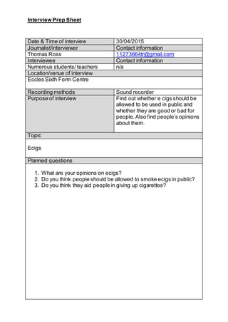 Interview Prep Sheet
Date & Time of interview 30/04/2015
Journalist/interviewer Contact information
Thomas Ross 11273664tr@gmail.com
Interviewee Contact information
Numerous students/ teachers n/a
Location/venue of interview
Eccles Sixth Form Centre
Recording methods Sound recorder
Purpose of interview Find out whether e cigs should be
allowed to be used in public and
whether they are good or bad for
people.Also find people’s opinions
about them.
Topic
Ecigs
Planned questions
1. What are your opinions on ecigs?
2. Do you think people should be allowed to smoke ecigs in public?
3. Do you think they aid people in giving up cigarettes?
 