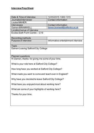 Interview Prep Sheet
Date & Time of interview 12/05/2015 1300-1315
Journalist/interviewer Contact information
Louise MAHER
Interviewee Contact information
Damen BRAMWELL damen.bramwell@salfordcc.ac.uk
Location/venue of interview
Eccles Sixth Form Centre – C19
Recording methods
Purpose of interview Informative entertainment interview
Topic
Damen Leaving Salford City College
Planned questions
Hi Damen, thanks for giving me some of your time.
What is your role here at Salford City College?
How long have you worked at Salford City College?
What made you want to come and teach over in England?
Why have you decidedto leave Salford City College?
What have you enjoyed most about working here?
What are some of your highlights of working here?
Thanks for your time.
 