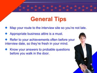 General Tips
Map your route to the interview site so you’re not late.
Appropriate business attire is a must.
Refer to your achievements often before your
interview date, so they’re fresh in your mind.
Know your answers to probable questions
before you walk in the door.
 