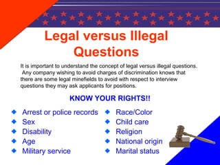 Legal versus Illegal
Questions
KNOW YOUR RIGHTS!!
Arrest or police records
Sex
Disability
Age
Military service
Race/Color
Child care
Religion
National origin
Marital status
It is important to understand the concept of legal versus illegal questions.
Any company wishing to avoid charges of discrimination knows that
there are some legal minefields to avoid with respect to interview
questions they may ask applicants for positions.
 