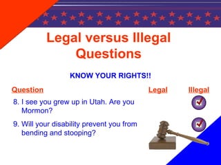 Legal versus Illegal
Questions
KNOW YOUR RIGHTS!!
Question Legal Illegal
8. I see you grew up in Utah. Are you
Mormon?
9. Will your disability prevent you from
bending and stooping?
 