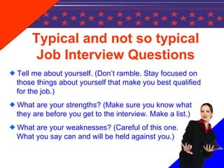 Typical and not so typical
Job Interview Questions
Tell me about yourself. (Don’t ramble. Stay focused on
those things about yourself that make you best qualified
for the job.)
What are your strengths? (Make sure you know what
they are before you get to the interview. Make a list.)
What are your weaknesses? (Careful of this one.
What you say can and will be held against you.)
 
