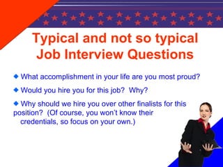 Typical and not so typical
Job Interview Questions
What accomplishment in your life are you most proud?
Would you hire you for this job? Why?
Why should we hire you over other finalists for this
position? (Of course, you won’t know their
credentials, so focus on your own.)
 