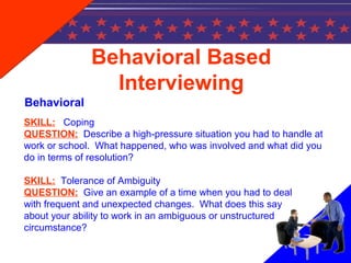 SKILL: Coping
QUESTION: Describe a high-pressure situation you had to handle at
work or school. What happened, who was involved and what did you
do in terms of resolution?
SKILL: Tolerance of Ambiguity
QUESTION: Give an example of a time when you had to deal
with frequent and unexpected changes. What does this say
about your ability to work in an ambiguous or unstructured
circumstance?
Behavioral Based
Interviewing
Behavioral
 