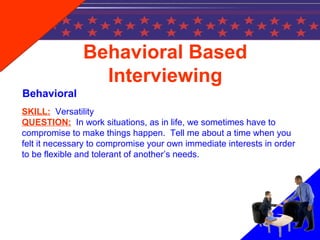 SKILL: Versatility
QUESTION: In work situations, as in life, we sometimes have to
compromise to make things happen. Tell me about a time when you
felt it necessary to compromise your own immediate interests in order
to be flexible and tolerant of another’s needs.
Behavioral Based
Interviewing
Behavioral
 