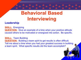 Behavioral Based
Interviewing
Leadership
SKILL: Energizing
QUESTION: Give an example of a time when your positive attitude
caused others to be motivated or energized into action. Be specific.
SKILL: Team Building
QUESTION: Building a team spirit to get results is often difficult.
Tell me about a time when you had your greatest success in building
a team spirit. What specific results did the team accomplish?
 