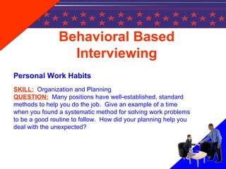 Behavioral Based
Interviewing
Personal Work Habits
SKILL: Organization and Planning
QUESTION: Many positions have well-established, standard
methods to help you do the job. Give an example of a time
when you found a systematic method for solving work problems
to be a good routine to follow. How did your planning help you
deal with the unexpected?
 