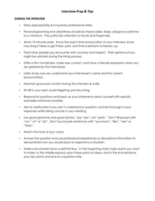 Interview Prep & Tips
DURING THE INTERVIEW
• Dress appropriately & in business professional attire.
• Personal grooming and cleanliness should be impeccable. Keep cologne or perfume
to a minimum. Pay particular attention to hands and fingernails.
• Arrive 10 minutes early. Know the exact time and location of your interview; know
how long it takes to get there, park, and find a restroom to freshen up.
• Treat other people you encounter with courtesy and respect. Their opinions of you
might be solicited during the hiring process.
• Offer a firm handshake, make eye contact, and have a friendly expression when you
are greeted by the interviewer.
• Listen to be sure you understand your interviewer’s name and the correct
pronunciation.
• Maintain good eye contact during the interview & smile.
• Sit still in your seat; avoid fidgeting and slouching.
• Respond to questions and back up your statements about yourself with specific
examples whenever possible.
• Ask for clarification if you don’t understand a question; and be thorough in your
responses while being concise in your wording.
• Use good grammar and good diction. Say “yes”, not “yeah.” Don’t fill pauses with
“um,” uh” or “ah”. Don’t punctuate sentences with “you know”, “like”, “see” or
“okay”.
• Watch the tone of your voice.
• Answer the question and use professional experiences or descriptive information to
demonstrate how you would react or respond to a situation.
• Make sure answers have a definite flow. In the beginning state major points you want
to make; in the middle expand upon those points or ideas, and in the end reinforce
your key points and end on a positive note.
 
