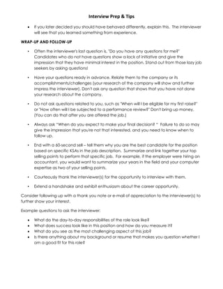 Interview Prep & Tips
 If you later decided you should have behaved differently, explain this. The interviewer
will see that you learned something from experience.
WRAP-UP AND FOLLOW-UP
• Often the interviewer's last question is, "Do you have any questions for me?"
Candidates who do not have questions show a lack of initiative and give the
impression that they have minimal interest in the position. Stand out from those lazy job
seekers by asking questions!
• Have your questions ready in advance. Relate them to the company or its
accomplishments/challenges (your research of the company will show and further
impress the interviewer). Don't ask any question that shows that you have not done
your research about the company.
• Do not ask questions related to you, such as "When will I be eligible for my first raise?"
or "How often will I be subjected to a performance review?" Don't bring up money.
(You can do that after you are offered the job.)
• Always ask “When do you expect to make your final decision? “ Failure to do so may
give the impression that you're not that interested, and you need to know when to
follow up.
• End with a 60-second sell – tell them why you are the best candidate for the position
based on specific KSAs in the job description. Summarize and link together your top
selling points to perform that specific job. For example, if the employer were hiring an
accountant, you would want to summarize your years in the field and your computer
expertise as two of your selling points.
• Courteously thank the interviewer(s) for the opportunity to interview with them.
• Extend a handshake and exhibit enthusiasm about the career opportunity.
Consider following up with a thank you note or e-mail of appreciation to the interviewer(s) to
further show your interest.
Example questions to ask the interviewer:
 What do the day-to-day responsibilities of the role look like?
 What does success look like in this position and how do you measure it?
 What do you see as the most challenging aspect of this job?
 Is there anything about my background or resume that makes you question whether I
am a good fit for this role?
 