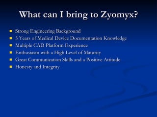 What can I bring to Zyomyx? Strong Engineering Background 5 Years of Medical Device Documentation Knowledge Multiple CAD Platform Experience Enthusiasm with a High Level of Maturity Great Communication Skills and a Positive Attitude Honesty and Integrity 