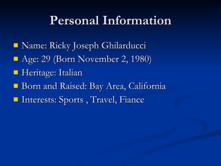 Personal Information Name: Ricky Joseph Ghilarducci Age: 29 (Born November 2, 1980) Heritage: Italian  Born and Raised: Bay Area, California Interests: Sports , Travel, Fiance 