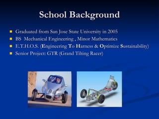 School Background Graduated from San Jose State University in 2005 BS  Mechanical Engineering , Minor Mathematics E.T.H.O.S. ( E ngineering  T o  H arness &  O ptimize  S ustainability)  Senior Project: GTR (Grand Tilting Racer) 