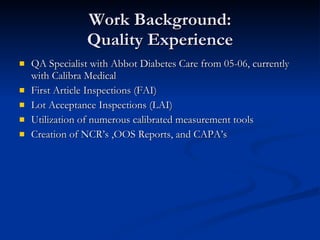 Work Background: Quality Experience QA Specialist with Abbot Diabetes Care from 05-06, currently with Calibra Medical First Article Inspections (FAI)  Lot Acceptance Inspections (LAI)  Utilization of numerous calibrated measurement tools Creation of NCR’s ,OOS Reports, and CAPA’s 