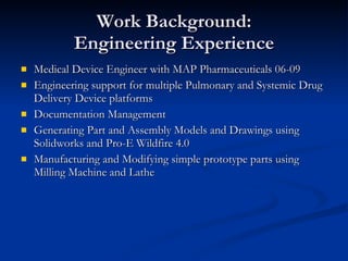Work Background: Engineering Experience Medical Device Engineer with MAP Pharmaceuticals 06-09 Engineering support for multiple Pulmonary and Systemic Drug Delivery Device platforms Documentation Management Generating Part and Assembly Models and Drawings using Solidworks and Pro-E Wildfire 4.0 Manufacturing and Modifying simple prototype parts using Milling Machine and Lathe 