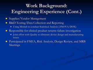 Work Background: Engineering Experience (Cont.) Supplier/Vendor Management R&D Testing/Data Collection and Reporting Using Minitab to conduct Statistical Analysis (ANOVA/DOE)  Responsible for clinical product returns failure investigation Joint effort with Quality to eliminate device design and manufacturing issues Participated in FMEA, Risk Analysis, Design Review, and MRB Meetings 