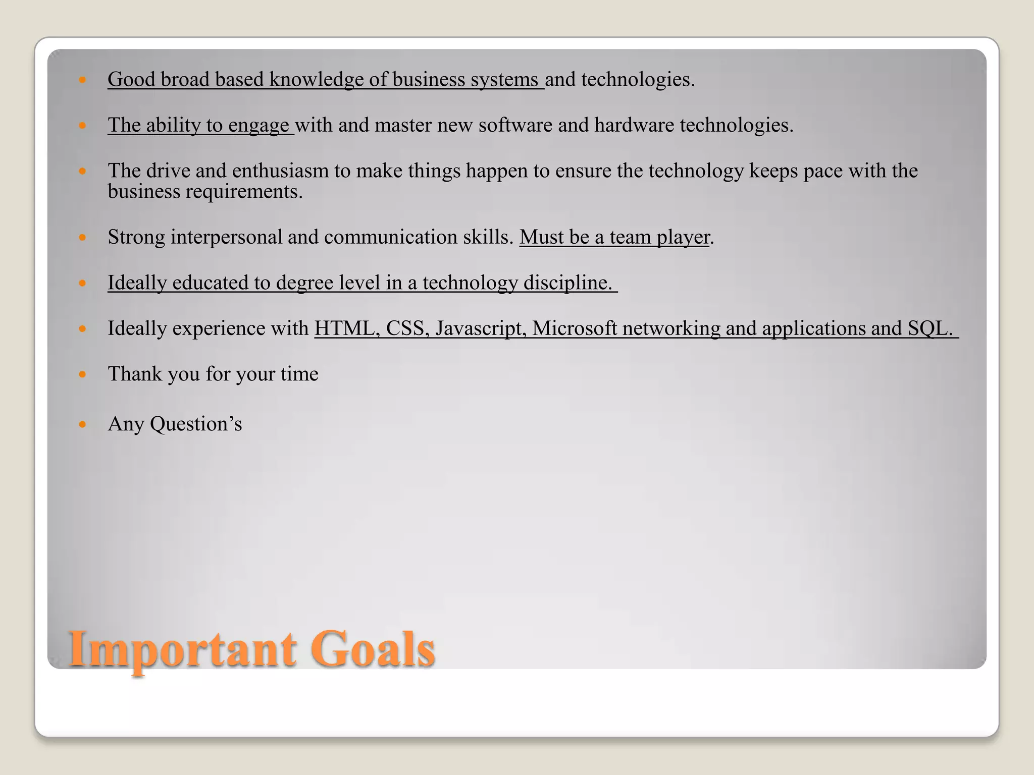 

Good broad based knowledge of business systems and technologies.



The ability to engage with and master new software and hardware technologies.



The drive and enthusiasm to make things happen to ensure the technology keeps pace with the
business requirements.



Strong interpersonal and communication skills. Must be a team player.



Ideally educated to degree level in a technology discipline.



Ideally experience with HTML, CSS, Javascript, Microsoft networking and applications and SQL.



Thank you for your time



Any Question’s

Important Goals

 