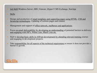 

Job Skill-Windows Server ,SBS ,Vmware ,Hyper-V MS Exchange, XenApp



Skills



Design and production of email templates and supporting pages using HTML, CSS and
Javascript technologies. Updating of website pages and content.



Management and support of office network, mailboxes and applications.



Focus on email deliverability by developing an understanding of potential barriers to delivery
and engaging with ISP's, White Lists, Black Lists etc



Start to develop basic skills in ASP.net development by attending relevant training courses
and engaging in development projects.



Take responsibility for all aspects of the technical requirement to ensure it does not provide a
barrier to growth.

Skills

 