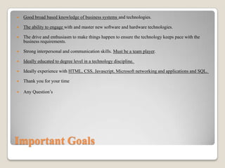 

Good broad based knowledge of business systems and technologies.



The ability to engage with and master new software and hardware technologies.



The drive and enthusiasm to make things happen to ensure the technology keeps pace with the
business requirements.



Strong interpersonal and communication skills. Must be a team player.



Ideally educated to degree level in a technology discipline.



Ideally experience with HTML, CSS, Javascript, Microsoft networking and applications and SQL.



Thank you for your time



Any Question’s

Important Goals

 