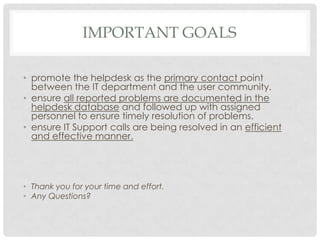 IMPORTANT GOALS
• promote the helpdesk as the primary contact point
between the IT department and the user community.
• ensure all reported problems are documented in the
helpdesk database and followed up with assigned
personnel to ensure timely resolution of problems.
• ensure IT Support calls are being resolved in an efficient
and effective manner.

• Thank you for your time and effort.
• Any Questions?

 