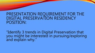 PRESENTATION REQUIREMENT FOR THE
DIGITAL PRESERVATION RESIDENCY
POSITION:
“Identify 3 trends in Digital Preservation that
you might be interested in pursuing/exploring
and explain why.”
 