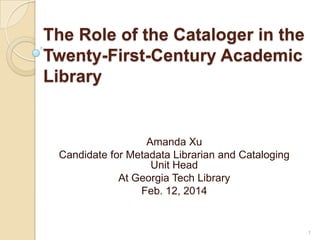The Role of the Cataloger in the
Twenty-First-Century Academic
Library

Amanda Xu
Candidate for Metadata Librarian and Cataloging
Unit Head
At Georgia Tech Library
Feb. 12, 2014

1

 