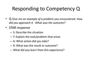 Responding to Competency Q
• Q Give me an example of a problem you encountered. How
  did you approach it. What was the outcome?
• STAR response
   –   S: Describe the situation
   –   T: Explain the task/problem that arose
   –   A: What action did you take?
   –   R: What was the result or outcome?
   –   What did you learn from this experience?
 