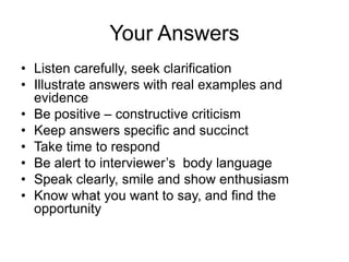 Your Answers
• Listen carefully, seek clarification
• Illustrate answers with real examples and
  evidence
• Be positive – constructive criticism
• Keep answers specific and succinct
• Take time to respond
• Be alert to interviewer’s body language
• Speak clearly, smile and show enthusiasm
• Know what you want to say, and find the
  opportunity
 