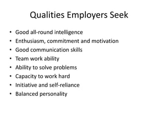 Qualities Employers Seek
•   Good all-round intelligence
•   Enthusiasm, commitment and motivation
•   Good communication skills
•   Team work ability
•   Ability to solve problems
•   Capacity to work hard
•   Initiative and self-reliance
•   Balanced personality
 