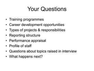 Your Questions
•   Training programmes
•   Career development opportunities
•   Types of projects & responsibilities
•   Reporting structure
•   Performance appraisal
•   Profile of staff
•   Questions about topics raised in interview
•   What happens next?
 