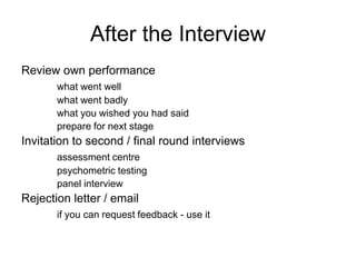 After the Interview
Review own performance
       what went well
       what went badly
       what you wished you had said
       prepare for next stage
Invitation to second / final round interviews
       assessment centre
       psychometric testing
       panel interview
Rejection letter / email
       if you can request feedback - use it
 