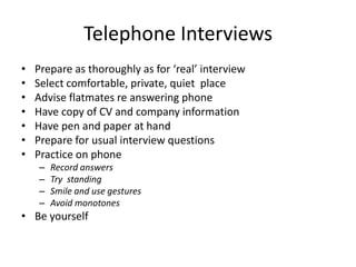 Telephone Interviews
•   Prepare as thoroughly as for ‘real’ interview
•   Select comfortable, private, quiet place
•   Advise flatmates re answering phone
•   Have copy of CV and company information
•   Have pen and paper at hand
•   Prepare for usual interview questions
•   Practice on phone
    –   Record answers
    –   Try standing
    –   Smile and use gestures
    –   Avoid monotones
• Be yourself
 