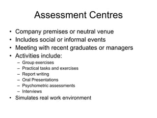 Assessment Centres
•   Company premises or neutral venue
•   Includes social or informal events
•   Meeting with recent graduates or managers
•   Activities include:
    –   Group exercises
    –   Practical tasks and exercises
    –   Report writing
    –   Oral Presentations
    –   Psychometric assessments
    –   Interviews
• Simulates real work environment
 