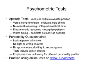 Psychometric Tests

• Aptitude Tests - measure skills relevant to position
   –   Verbal comprehension - evaluate logic of text
   –   Numerical reasoning - interpret statistical data
   –   Diagrammatic reasoning - recognise patterns
   –   Watch timing – complete as many as possible
• Personality Questionnaires
   –   Look at personality style
   –   No right or wrong answers
   –   Be spontaneous, don’t try to second-guess
   –   Tests include built-in checks
   –   Employers may be looking for different personality profiles
• Practice using online tests on www.ul.ie/careers
 