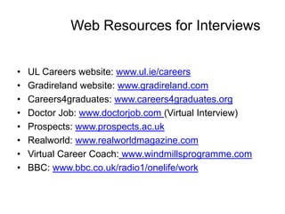 Web Resources for Interviews


•   UL Careers website: www.ul.ie/careers
•   Gradireland website: www.gradireland.com
•   Careers4graduates: www.careers4graduates.org
•   Doctor Job: www.doctorjob.com (Virtual Interview)
•   Prospects: www.prospects.ac.uk
•   Realworld: www.realworldmagazine.com
•   Virtual Career Coach: www.windmillsprogramme.com
•   BBC: www.bbc.co.uk/radio1/onelife/work
 