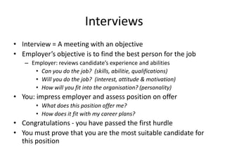 Interviews
• Interview = A meeting with an objective
• Employer’s objective is to find the best person for the job
   – Employer: reviews candidate’s experience and abilities
      • Can you do the job? (skills, abilitie, qualifications)
      • Will you do the job? (interest, attitude & motivation)
      • How will you fit into the organisation? (personality)
• You: impress employer and assess position on offer
       • What does this position offer me?
       • How does it fit with my career plans?
• Congratulations - you have passed the first hurdle
• You must prove that you are the most suitable candidate for
  this position
 