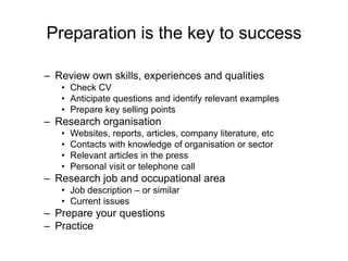 Preparation is the key to success

– Review own skills, experiences and qualities
   • Check CV
   • Anticipate questions and identify relevant examples
   • Prepare key selling points
– Research organisation
   •   Websites, reports, articles, company literature, etc
   •   Contacts with knowledge of organisation or sector
   •   Relevant articles in the press
   •   Personal visit or telephone call
– Research job and occupational area
   • Job description – or similar
   • Current issues
– Prepare your questions
– Practice
 