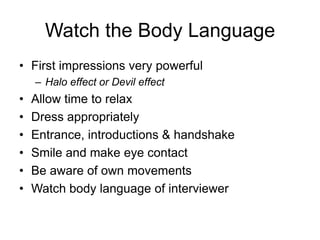 Watch the Body Language
• First impressions very powerful
    – Halo effect or Devil effect
•   Allow time to relax
•   Dress appropriately
•   Entrance, introductions & handshake
•   Smile and make eye contact
•   Be aware of own movements
•   Watch body language of interviewer
 