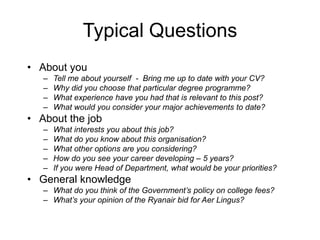 Typical Questions
• About you
   –   Tell me about yourself - Bring me up to date with your CV?
   –   Why did you choose that particular degree programme?
   –   What experience have you had that is relevant to this post?
   –   What would you consider your major achievements to date?
• About the job
   –   What interests you about this job?
   –   What do you know about this organisation?
   –   What other options are you considering?
   –   How do you see your career developing – 5 years?
   –   If you were Head of Department, what would be your priorities?
• General knowledge
   – What do you think of the Government’s policy on college fees?
   – What’s your opinion of the Ryanair bid for Aer Lingus?
 