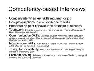 Competency-based Interviews
•   Company identifies key skills required for job
•   Designs questions to elicit evidence of skills
•   Emphasis on past behaviour as predictor of success
•   Teamwork: Describe a team project you worked on. What problems arose?
    How did you deal with them?
• Communication Skills: Describe situation when you had to persuade
    others to support your view. Give an example of any reports you’ve written which
    illustrate your writing skills
• Interpersonal skills: What kinds of people do you find it difficult to work
    with? How do you handle those situations?
• Taking Responsibility: Describe a time when you took responsibility to
    achieve a challenging goal
• Problem-solving:Tell about a time when you had several tasks to manage at
    one time with conflicting deadlines.
 