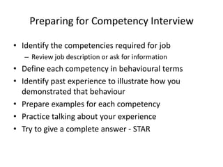 Preparing for Competency Interview

• Identify the competencies required for job
   – Review job description or ask for information
• Define each competency in behavioural terms
• Identify past experience to illustrate how you
  demonstrated that behaviour
• Prepare examples for each competency
• Practice talking about your experience
• Try to give a complete answer - STAR
 