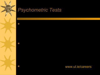 Psychometric Tests
 Aptitude Tests - measure skills relevant to position
– Verbal comprehension - evaluate logic of text
– Numerical reasoning - interpret statistical data
– Diagrammatic reasoning - recognise patterns
– Watch timing – complete as many as possible
 Personality Questionnaires
– Look at personality style
– No right or wrong answers
– Be spontaneous, don’t try to second-guess
– Tests include built-in checks
– Employers may be looking for different personality profiles
 Practice using online tests on www.ul.ie/careers
 