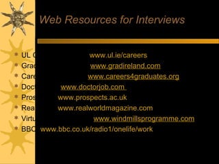 Web Resources for Interviews
 UL Careers website: www.ul.ie/careers
 Gradireland website: www.gradireland.com
 Careers4graduates: www.careers4graduates.org
 Doctor Job: www.doctorjob.com (Virtual Interview)
 Prospects: www.prospects.ac.uk
 Realworld: www.realworldmagazine.com
 Virtual Career Coach: www.windmillsprogramme.com
 BBC: www.bbc.co.uk/radio1/onelife/work
 